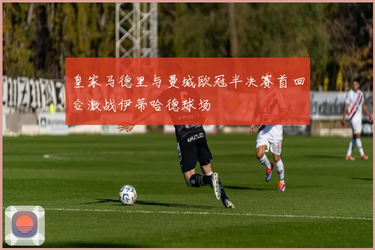 皇家马德里与曼城欧冠半决赛首回合激战伊蒂哈德球场